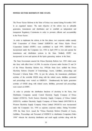 15
POWER SECTOR REFORM IN THE STATE:
The Power Sector Reforms in the State of Orissa was started during November 1993
in an organized manner. The main objective of the reform was to unbundle
generation, transmission and distribution and to establish an independent and
transparent Regulatory Commission in order to promote efficient and accountability
in the Power Sector.
In order to implement the reform, in the first phase, two corporate entities namely
Grid Corporation of Orissa Limited (GRIDCO) and Orissa Hydro Power
Corporation Limited (OHPC) were established in April 1995. GRIDCO was
incorporated under the Companies Act, 1956 in April 1995 to own and operate the
transmission and distribution systems in the State. Similarly OHPC was
incorporated to own and operate all the hydro generating stations in the State.
The State Government enacted the Orissa Electricity Reform Act, 1995 which came
into force with effect from 1.4.1996. In exercise of power under Section 23 and 24
of the Orissa Electricity Reform Act, 1995,the State Govt. notified the Orissa
Electricity Reform (Transfer of Undertakings, Assets, Liabilities, proceedings and
Personnel ) Scheme Rules 1996. As per the scheme, the transmission ,distribution
activities of the erstwhile OSEB along with the related assets, liabilities, personnel
and proceedings were vested on GRIDCO . Simultaneously the hydro generation
activities of OSEB along with related assets, liabilities, personnel and proceedings
were vested on OHPC.
In order to privatize the distribution functions of electricity in the State, four
Distribution Companies namely Central Electricity Supply Company of Orissa
Limited (CESCO), North Eastern Electricity Supply Company of Orissa Limited
(NESCO), southern Electricity Supply Company of Orissa limited (SOUTHCO) &
Western Electricity Supply Company Orissa Limited (WESCO) were incorporated
under the Companies Act, 1956 as separate corporate entities. During November
1998 the State Govt. issued the “Orissa Electricity Reform (Transfer of Assets,
Liabilities, Proceedings and Personnel of GRIDCO to distribution Companies) Rules
1998” wherein the electricity distribution and retail supply activities along with the
 