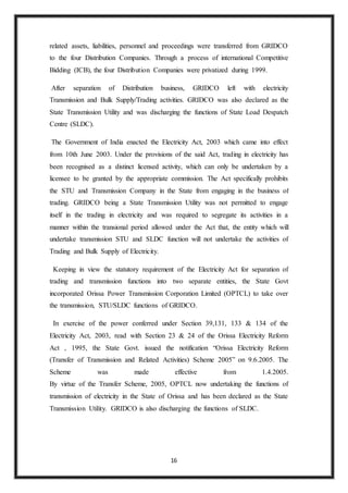 16
related assets, liabilities, personnel and proceedings were transferred from GRIDCO
to the four Distribution Companies. Through a process of international Competitive
Bidding (ICB), the four Distribution Companies were privatized during 1999.
After separation of Distribution business, GRIDCO left with electricity
Transmission and Bulk Supply/Trading activities. GRIDCO was also declared as the
State Transmission Utility and was discharging the functions of State Load Despatch
Centre (SLDC).
The Government of India enacted the Electricity Act, 2003 which came into effect
from 10th June 2003. Under the provisions of the said Act, trading in electricity has
been recognised as a distinct licensed activity, which can only be undertaken by a
licensee to be granted by the appropriate commission. The Act specifically prohibits
the STU and Transmission Company in the State from engaging in the business of
trading. GRIDCO being a State Transmission Utility was not permitted to engage
itself in the trading in electricity and was required to segregate its activities in a
manner within the transional period allowed under the Act that, the entity which will
undertake transmission STU and SLDC function will not undertake the activities of
Trading and Bulk Supply of Electricity.
Keeping in view the statutory requirement of the Electricity Act for separation of
trading and transmission functions into two separate entities, the State Govt
incorporated Orissa Power Transmission Corporation Limited (OPTCL) to take over
the transmission, STU/SLDC functions of GRIDCO.
In exercise of the power conferred under Section 39,131, 133 & 134 of the
Electricity Act, 2003, read with Section 23 & 24 of the Orissa Electricity Reform
Act , 1995, the State Govt. issued the notification “Orissa Electricity Reform
(Transfer of Transmission and Related Activities) Scheme 2005” on 9.6.2005. The
Scheme was made effective from 1.4.2005.
By virtue of the Transfer Scheme, 2005, OPTCL now undertaking the functions of
transmission of electricity in the State of Orissa and has been declared as the State
Transmission Utility. GRIDCO is also discharging the functions of SLDC.
 