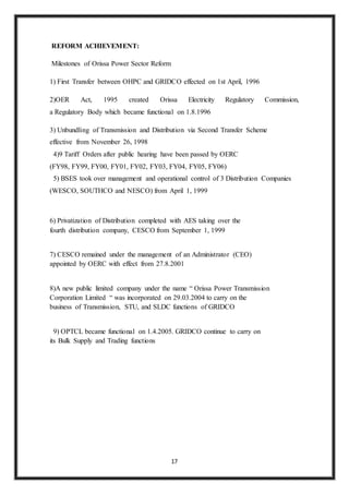 17
REFORM ACHIEVEMENT:
Milestones of Orissa Power Sector Reform
1) First Transfer between OHPC and GRIDCO effected on 1st April, 1996
2)OER Act, 1995 created Orissa Electricity Regulatory Commission,
a Regulatory Body which became functional on 1.8.1996
3) Unbundling of Transmission and Distribution via Second Transfer Scheme
effective from November 26, 1998
4)9 Tariff Orders after public hearing have been passed by OERC
(FY98, FY99, FY00, FY01, FY02, FY03, FY04, FY05, FY06)
5) BSES took over management and operational control of 3 Distribution Companies
(WESCO, SOUTHCO and NESCO) from April 1, 1999
6) Privatization of Distribution completed with AES taking over the
fourth distribution company, CESCO from September 1, 1999
7) CESCO remained under the management of an Administrator (CEO)
appointed by OERC with effect from 27.8.2001
8)A new public limited company under the name “ Orissa Power Transmission
Corporation Limited “ was incorporated on 29.03.2004 to carry on the
business of Transmission, STU, and SLDC functions of GRIDCO
9) OPTCL became functional on 1.4.2005. GRIDCO continue to carry on
its Bulk Supply and Trading functions
 
