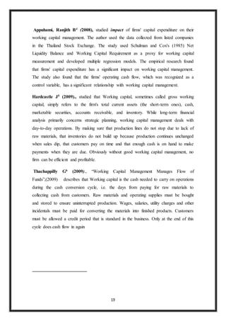 19
Appuhami, Ranjith B4 (2008), studied impact of firms' capital expenditure on their
working capital management. The author used the data collected from listed companies
in the Thailand Stock Exchange. The study used Schulman and Cox's (1985) Net
Liquidity Balance and Working Capital Requirement as a proxy for working capital
measurement and developed multiple regression models. The empirical research found
that firms' capital expenditure has a significant impact on working capital management.
The study also found that the firms' operating cash flow, which was recognized as a
control variable, has a significant relationship with working capital management.
Hardcastle J5 (2009)., studied that Working capital, sometimes called gross working
capital, simply refers to the firm's total current assets (the short-term ones), cash,
marketable securities, accounts receivable, and inventory. While long-term financial
analysis primarily concerns strategic planning, working capital management deals with
day-to-day operations. By making sure that production lines do not stop due to lack of
raw materials, that inventories do not build up because production continues unchanged
when sales dip, that customers pay on time and that enough cash is on hand to make
payments when they are due. Obviously without good working capital management, no
firm can be efficient and profitable.
Thachappilly G6 (2009)., “Working Capital Management Manages Flow of
Funds”,(2009) describes that Working capital is the cash needed to carry on operations
during the cash conversion cycle, i.e. the days from paying for raw materials to
collecting cash from customers. Raw materials and operating supplies must be bought
and stored to ensure uninterrupted production. Wages, salaries, utility charges and other
incidentals must be paid for converting the materials into finished products. Customers
must be allowed a credit period that is standard in the business. Only at the end of this
cycle does cash flow in again
 