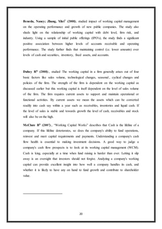 20
Beneda, Nancy; Zhang, Yilei7 (2008), studied impact of working capital management
on the operating performance and growth of new public companies. The study also
sheds light on the relationship of working capital with debt level, firm risk, and
industry. Using a sample of initial public offerings (IPO's), the study finds a significant
positive association between higher levels of accounts receivable and operating
performance. The study further finds that maintaining control (i.e. lower amounts) over
levels of cash and securities, inventory, fixed assets, and accounts.
Dubey R8 (2008)., studied The working capital in a firm generally arises out of four
basic factors like sales volume, technological changes, seasonal , cyclical changes and
policies of the firm. The strength of the firm is dependent on the working capital as
discussed earlier but this working capital is itself dependent on the level of sales volume
of the firm. The firm requires current assets to support and maintain operational or
functional activities. By current assets we mean the assets which can be converted
readily into cash say within a year such as receivables, inventories and liquid cash. If
the level of sales is stable and towards growth the level of cash, receivables and stock
will also be on the high.
McClure B9 (2007)., “Working Capital Works” describes that Cash is the lifeline of a
company. If this lifeline deteriorates, so does the company's ability to fund operations,
reinvest and meet capital requirements and payments. Understanding a company's cash
flow health is essential to making investment decisions. A good way to judge a
company's cash flow prospects is to look at its working capital management (WCM).
Cash is king, especially at a time when fund raising is harder than ever. Letting it slip
away is an oversight that investors should not forgive. Analyzing a company's working
capital can provide excellent insight into how well a company handles its cash, and
whether it is likely to have any on hand to fund growth and contribute to shareholder
value.
 