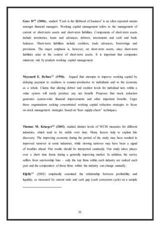 21
Gass D10 (2006)., studied "Cash is the lifeblood of business" is an often repeated maxim
amongst financial managers. Working capital management refers to the management of
current or short-term assets and short-term liabilities. Components of short-term assets
include inventories, loans and advances, debtors, investments and cash and bank
balances. Short-term liabilities include creditors, trade advances, borrowings and
provisions. The major emphasis is, however, on short-term assets, since short-term
liabilities arise in the context of short-term assets. It is important that companies
minimize risk by prudent working capital management.
Maynard E. Refuse11 (1996), Argued that attempts to improve working capital by
delaying payment to creditors is counter-productive to individuals and to the economy
as a whole. Claims that altering debtor and creditor levels for individual tiers within a
value system will rarely produce any net benefit. Proposes that stock reduction
generates system-wide financial improvements and other important benefits. Urges
those organizations seeking concentrated working capital reduction strategies to focus
on stock management strategies based on “lean supply-chain” techniques.
Thomas M. Krueger12 (2005), studied distinct levels of WCM measures for different
industries, which tend to be stable over time. Many factors help to explain this
discovery. The improving economy during the period of the study may have resulted in
improved turnover in some industries, while slowing turnover may have been a signal
of troubles ahead. Our results should be interpreted cautiously. Our study takes places
over a short time frame during a generally improving market. In addition, the survey
suffers from survivorship bias – only the top firms within each industry are ranked each
year and the composition of those firms within the industry can change annually.
Eljelly13 (2002) empirically examined the relationship between profitability and
liquidity, as measured by current ratio and cash gap (cash conversion cycle) on a sample
 