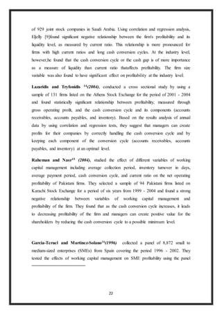 22
of 929 joint stock companies in Saudi Arabia. Using correlation and regression analysis,
Eljelly [9]found significant negative relationship between the firm's profitability and its
liquidity level, as measured by current ratio. This relationship is more pronounced for
firms with high current ratios and long cash conversion cycles. At the industry level,
however,he found that the cash conversion cycle or the cash gap is of more importance
as a measure of liquidity than current ratio thataffects profitability. The firm size
variable was also found to have significant effect on profitability at the industry level.
Lazaridis and Tryfonidis 14(2004), conducted a cross sectional study by using a
sample of 131 firms listed on the Athens Stock Exchange for the period of 2001 - 2004
and found statistically significant relationship between profitability, measured through
gross operating profit, and the cash conversion cycle and its components (accounts
receivables, accounts payables, and inventory). Based on the results analysis of annual
data by using correlation and regression tests, they suggest that managers can create
profits for their companies by correctly handling the cash conversion cycle and by
keeping each component of the conversion cycle (accounts receivables, accounts
payables, and inventory) at an optimal level.
Raheman and Nasr15 (2004), studied the effect of different variables of working
capital management including average collection period, inventory turnover in days,
average payment period, cash conversion cycle, and current ratio on the net operating
profitability of Pakistani firms. They selected a sample of 94 Pakistani firms listed on
Karachi Stock Exchange for a period of six years from 1999 - 2004 and found a strong
negative relationship between variables of working capital management and
profitability of the firm. They found that as the cash conversion cycle increases, it leads
to decreasing profitability of the firm and managers can create positive value for the
shareholders by reducing the cash conversion cycle to a possible minimum level.
Garcia-Teruel and Martinez-Solano16(1996) collected a panel of 8,872 small to
medium-sized enterprises (SMEs) from Spain covering the period 1996 - 2002. They
tested the effects of working capital management on SME profitability using the panel
 