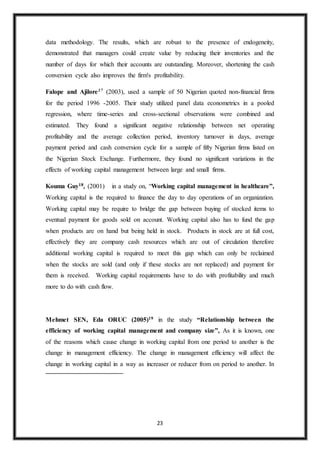 23
data methodology. The results, which are robust to the presence of endogeneity,
demonstrated that managers could create value by reducing their inventories and the
number of days for which their accounts are outstanding. Moreover, shortening the cash
conversion cycle also improves the firm's profitability.
Falope and Ajilore17 (2003), used a sample of 50 Nigerian quoted non-financial firms
for the period 1996 -2005. Their study utilized panel data econometrics in a pooled
regression, where time-series and cross-sectional observations were combined and
estimated. They found a significant negative relationship between net operating
profitability and the average collection period, inventory turnover in days, average
payment period and cash conversion cycle for a sample of fifty Nigerian firms listed on
the Nigerian Stock Exchange. Furthermore, they found no significant variations in the
effects of working capital management between large and small firms.
Kouma Guy18, (2001) in a study on, “Working capital management in healthcare”,
Working capital is the required to finance the day to day operations of an organization.
Working capital may be require to bridge the gap between buying of stocked items to
eventual payment for goods sold on account. Working capital also has to fund the gap
when products are on hand but being held in stock. Products in stock are at full cost,
effectively they are company cash resources which are out of circulation therefore
additional working capital is required to meet this gap which can only be reclaimed
when the stocks are sold (and only if these stocks are not replaced) and payment for
them is received. Working capital requirements have to do with profitability and much
more to do with cash flow.
Mehmet SEN, Eda ORUC (2005)19 in the study “Relationship between the
efficiency of working capital management and company size”, As it is known, one
of the reasons which cause change in working capital from one period to another is the
change in management efficiency. The change in management efficiency will affect the
change in working capital in a way as increaser or reducer from on period to another. In
 