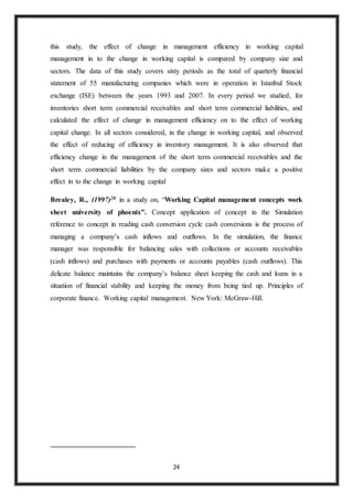 24
this study, the effect of change in management efficiency in working capital
management in to the change in working capital is compared by company size and
sectors. The data of this study covers sixty periods as the total of quarterly financial
statement of 55 manufacturing companies which were in operation in Istanbul Stock
exchange (ISE) between the years 1993 and 2007. In every period we studied, for
inventories short term commercial receivables and short term commercial liabilities, and
calculated the effect of change in management efficiency on to the effect of working
capital change. In all sectors considered, in the change in working capital, and observed
the effect of reducing of efficiency in inventory management. It is also observed that
efficiency change in the management of the short term commercial receivables and the
short term commercial liabilities by the company sizes and sectors make a positive
effect in to the change in working capital
Brealey, R., (1997)20 in a study on, “Working Capital management concepts work
sheet university of phoenix”. Concept application of concept in the Simulation
reference to concept in reading cash conversion cycle cash conversions is the process of
managing a company’s cash inflows and outflows. In the simulation, the finance
manager was responsible for balancing sales with collections or accounts receivables
(cash inflows) and purchases with payments or accounts payables (cash outflows). This
delicate balance maintains the company’s balance sheet keeping the cash and loans in a
situation of financial stability and keeping the money from being tied up. Principles of
corporate finance. Working capital management. New York: McGraw-Hill.
 