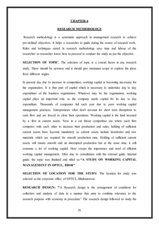25
CHAPTER-4
RESEARCH METHODOLOGY
Research methodology is a systematic approach in management research to achieve
pre-defined objectives. It helps a researcher to guide during the course of research work.
Rules and techniques stated in research methodology save time and labour of the
researcher as researcher know how to proceed to conduct the study as per the objective.
SELECTION OF TOPIC: The selection of topic is a crucial factor in any research
study. There should be newness and it should give maximum scope to explore the ideas
from different angles.
In present day due to increase in competition, working capital is becoming necessary for
the organisation. It is that part of capital which is necessary to undertake day to day
expenditure of the business organization. Whatever may be the organization, working
capital plays an important role, as the company needs capital for its day to day
expenditure. Thousands of companies fail each year due to poor working capital
management practices. Entrepreneurs often don't account for short term disruptions to
cash flow and are forced to close their operations. Working capital is the fund invested
by a firm in current assets. Now in a cut throat competitive era where each firm
competes with each other to increase their production and sales, holding of sufficient
current assets have become mandatory as current assets include inventories and raw
materials which are required for smooth production runs. Holding of sufficient current
assets will ensure smooth and un interrupted production but at the same time, it will
consume a lot of working capital. Here creeps the importance and need of efficient
working capital management. After due to consultation with the external guide /internal
guide, the topic was finalized and titled as-“A STUDY ON WORKING CAPITAL
MANAGEMENT IN OPTCL, BBSR”
SELECTION OF LOCATION FOR THE STUDY: The location for study was
selected as the corporate office of OPTCL, Bhubaneswar.
RESEARCH DESIGN: “A Research design is the arrangement of conditions for
collection and analysis of data in a manner that aims to combine relevance to the
research purpose with economy in procedure” The research design followed to study the
 
