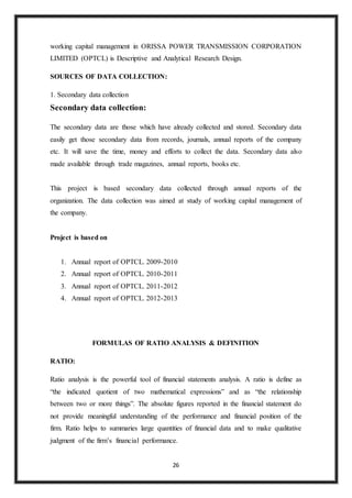 26
working capital management in ORISSA POWER TRANSMISSION CORPORATION
LIMITED (OPTCL) is Descriptive and Analytical Research Design.
SOURCES OF DATA COLLECTION:
1. Secondary data collection
Secondary data collection:
The secondary data are those which have already collected and stored. Secondary data
easily get those secondary data from records, journals, annual reports of the company
etc. It will save the time, money and efforts to collect the data. Secondary data also
made available through trade magazines, annual reports, books etc.
This project is based secondary data collected through annual reports of the
organization. The data collection was aimed at study of working capital management of
the company.
Project is based on
1. Annual report of OPTCL. 2009-2010
2. Annual report of OPTCL. 2010-2011
3. Annual report of OPTCL. 2011-2012
4. Annual report of OPTCL. 2012-2013
FORMULAS OF RATIO ANALYSIS & DEFINITION
RATIO:
Ratio analysis is the powerful tool of financial statements analysis. A ratio is define as
“the indicated quotient of two mathematical expressions” and as “the relationship
between two or more things”. The absolute figures reported in the financial statement do
not provide meaningful understanding of the performance and financial position of the
firm. Ratio helps to summaries large quantities of financial data and to make qualitative
judgment of the firm’s financial performance.
 