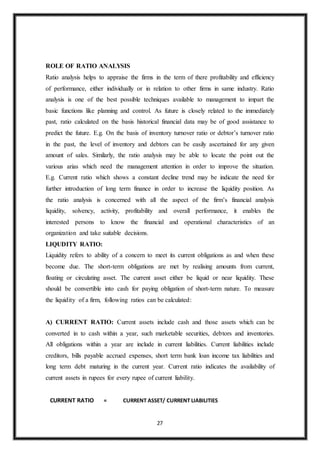 27
ROLE OF RATIO ANALYSIS
Ratio analysis helps to appraise the firms in the term of there profitability and efficiency
of performance, either individually or in relation to other firms in same industry. Ratio
analysis is one of the best possible techniques available to management to impart the
basic functions like planning and control. As future is closely related to the immediately
past, ratio calculated on the basis historical financial data may be of good assistance to
predict the future. E.g. On the basis of inventory turnover ratio or debtor’s turnover ratio
in the past, the level of inventory and debtors can be easily ascertained for any given
amount of sales. Similarly, the ratio analysis may be able to locate the point out the
various arias which need the management attention in order to improve the situation.
E.g. Current ratio which shows a constant decline trend may be indicate the need for
further introduction of long term finance in order to increase the liquidity position. As
the ratio analysis is concerned with all the aspect of the firm’s financial analysis
liquidity, solvency, activity, profitability and overall performance, it enables the
interested persons to know the financial and operational characteristics of an
organization and take suitable decisions.
LIQUDITY RATIO:
Liquidity refers to ability of a concern to meet its current obligations as and when these
become due. The short-term obligations are met by realising amounts from current,
floating or circulating asset. The current asset either be liquid or near liquidity. These
should be convertible into cash for paying obligation of short-term nature. To measure
the liquidity of a firm, following ratios can be calculated:
A) CURRENT RATIO: Current assets include cash and those assets which can be
converted in to cash within a year, such marketable securities, debtors and inventories.
All obligations within a year are include in current liabilities. Current liabilities include
creditors, bills payable accrued expenses, short term bank loan income tax liabilities and
long term debt maturing in the current year. Current ratio indicates the availability of
current assets in rupees for every rupee of current liability.
CURRENT RATIO = CURRENT ASSET/ CURRENT LIABILITIES
 