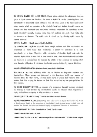 28
B) QUICK RATIO OR ACID TEST: Quick ratios establish the relationship between
quick or liquid assets and liabilities. An asset is liquid if it can be converting in to cash
immediately or reasonably soon without a loss of value. Cash is the most liquid asset
.other assets which are consider to be relatively liquid and include in quick assets are
debtors and bills receivable and marketable securities. Inventories are considered as less
liquid. Inventory normally required some time for realizing into cash. Their value also
be tendency to fluctuate. The quick ratio is found out by dividing quick assets by
current liabilities.
QUICK RATIO = Quick assets/Quick liabilities
C) ABSOLUTE LIQUID ASSET: Even though debtors and bills receivables are
considered as more liquid then inventories, it cannot be converted in to cash
immediately or in time. Therefore while calculation of absolute liquid ratio only the
absolute liquid assets as like cash in hand cash at bank, short term marketable securities
are taken in to consideration to measure the ability of the company in meeting short
term financial obligation. It calculates by absolute assets dividing by current liabilities.
ABSOLUTE LIQUID RATIO= Absolute liquidasset/Quickliabilities
SOLVENCY RATIO: Solvency ratios are of interest to long-term creditors and
shareholders. These groups are interested in the long-term health and survival of
business firms. In other words, solvency ratios have to prove that business firms can
service their debt or pay the interest on their debt as well as pay the principal when the
debt matures.
A) DEBT EQUITY RATIO: A measure of a company's financial leverage calculated
by dividing its total liabilities by stockholders' equity. It indicates what proportion of
equity and debt the company is using to finance its assets.
DEBT EQUITY RATIO= Long Term Debts/ Shareholders Funds
B) PROPRIETORY RATIO: Proprietary Ratio (also known as Equity Ratio or the Net Worth
to Total Assets Ratio) is the proportion of shareholders' funds to total assets. A high ratio will
indicate that the firm has sufficient amount of equity to support the functions of the business.
PROPRIETORY RATIO= Shareholders Fund/ Total Assets
INTEREST- COVERAGE RATIO
INTEREST-COVERAGE RATIO=Earnings before Interest and Tax/ Interest Charges
 