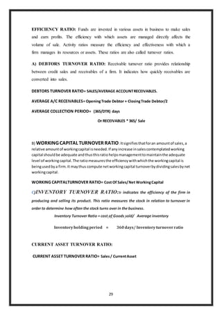 29
EFFICIENCY RATIO: Funds are invested in various assets in business to make sales
and earn profits. The efficiency with which assets are managed directly affects the
volume of sale. Activity ratios measure the efficiency and effectiveness with which a
firm manages its resources or assets. These ratios are also called turnover ratios.
A) DEBTORS TURNOVER RATIO: Receivable turnover ratio provides relationship
between credit sales and receivables of a firm. It indicates how quickly receivables are
converted into sales.
DEBTORS TURNOVER RATIO= SALES/AVERAGE ACCOUNTRECEIVABLES.
AVERAGE A/C RECEIVABLES= OpeningTrade Debtor + ClosingTrade Debtor/2
AVERAGE COLLECTION PERIOD= (365/DTR) days
Or RECEIVABLES * 365/ Sale
B) WORKING CAPITAL TURNOVER RATIO:Itsignifiesthatforan amountof sales,a
relative amountof workingcapital isneeded.If anyincrease insalescontemplatedworking
capital shouldbe adequate andthusthisratiohelpsmanagementtomaintainthe adequate
level of workingcapital.The ratiomeasuresthe efficiencywithwhichthe workingcapital is
beingusedbya firm.It maythus compute networkingcapital turnoverbydividingsalesbynet
workingcapital.
WORKING CAPITALTURNOVER RATIO= Cost Of Sales/Net WorkingCapital
C)INVENTORY TURNOVER RATIO:It indicates the efficiency of the firm in
producing and selling its product. This ratio measures the stock in relation to turnover in
order to determine how often the stock turns over in the business.
Inventory Turnover Ratio = cost of Goods sold/ Average inventory
Inventoryholdingperiod = 360days/ Inventoryturnoverratio
CURRENT ASSET TURNOVER RATIO:
CURRENT ASSET TURNOVER RATIO= Sales/ CurrentAsset
 