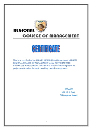 3
This is to certify that Mr. VIKASH KUMAR JHA of Department of PGDM
REGIONAL COLLEGE OF MANAGEMENT doing POST GRADUATE
DIPLOMA IN MANAGEMENT (PGDM) has successfully completed his
project work under the topic: working capital management.
REGARDS
MR. M. R. DAS
FM(corporate finance)
 
