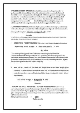 30
PROFITABILITYRATIOS: Profitabilityisaresultofa largernumberof
policiesanddecisions.Theprofitabilityratios show thecombined effects of
liquidity, asset management( activity ) and debt management on operating
results.Theoverall measureofsuccessofa businessisthe profitabilitywhich
resultsfromthe effectiveuse ofits resources. It evaluatesthe efficiencyofa
companyinterms of profit. Profitabilityandoperating/ management
efficiencyofafirm is judged mainlybythe followingprofitabilityratios:
A)GROSS PROFIT MARGIN: Normallythegrossprofithasto riseproportionately
with sales.It may becalculatedbysubtractingthe cost ofgoodssoldfromnetsales.
Gross profitmargin= Net sales - costof goods sold X100
Net sales
It reflectsthe efficiencywithwhichthe companyproduceseachunitof product.Higherthe
percentage the betteritisforthe company.
 OPERATING PROFIT MARGIN:This is the ratio ofoperatingprofitto sales.
Operating profit margin = Operating profit X 100
Net sales
Theterm operatingprofitisthedifferencebetweengrossprofitt and
administrationandsellingoverheads.Nonoperatingincomeandexpensesare
excluded. Interest expenditureisalso excludedbecauseinterestistherewardfora
particularformoffinancingandhasnothingto do with operatingactivities.Higher
the percentagethe better it is forthe company.
 NET PROFIT MARGIN: The term net profit refers to the final profit of the
company. It takes into account all incomes and all expenses including interest
costs. It is also knownas profitafter tax. Higher the percentage the better it is for
the company.
Net profit margin = Net profit X 100
Net sales
RETURN ON TOTAL ASSETS OR RETURN ON INVESTMENT: Incomeis
earned by usingthe assets ofa business productively.Therateof returnon total
assets indicates thedegree of efficiency with which managementhas used theassets o
f the enterpriseduringanaccountingperiod.This is animportantratioforallreaders
of financialstatements.
Return on investment = EBIT
Total Assets
 