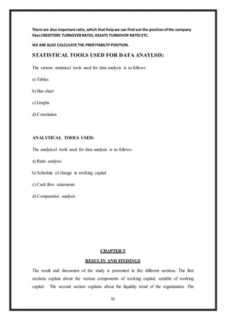 31
There are also important ratio, which that helpwe can find out the positionofthe company
likesCREDITORS TURNOVER RATIO, ASSATS TURNOVER RATIO ETC.
WE ARE ALSO CALCULATE THE PROFITABILTY POSITION.
STATISTICAL TOOLS USED FOR DATA ANAYLSIS:
The various statistical tools used for data analysis is as follows:
a) Tables:
b) Bar-chart
c) Graphs
d) Correlation
ANALYTICAL TOOLS USED:
The analytical tools used for data analysis is as follows:
a) Ratio analysis
b) Schedule of change in working capital
c) Cash flow statements
d) Comparative analysis
CHAPTER-5
RESULTS AND FINDINGS
The result and discussion of the study is presented in five different sections. The first
sections explain about the various components of working capital, variable of working
capital. The second section explains about the liquidity trend of the organization. The
 