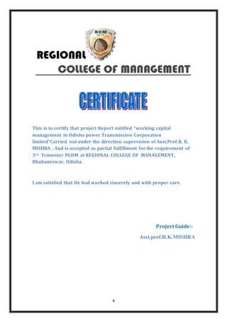 4
This is to certify that project Report entitled “working capital
management in Odisha power Transmission Corporation
limited”Carried out under the direction supervision of Asst.Prof.R. K.
MISHRA , And is accepted as partial fulfillment for the requirement of
3rd Trimester PGDM at REGIONAL COLLEGE OF MANAGEMENT,
Bhubaneswar, Odisha.
I am satisfied that He had worked sincerely and with proper care.
Project Guide:-
Asst.prof.R.K.MISHRA
 