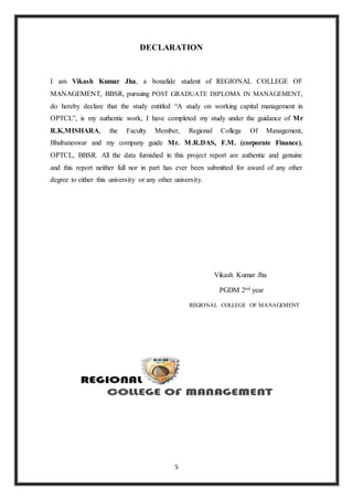 5
DECLARATION
I am Vikash Kumar Jha, a bonafide student of REGIONAL COLLEGE OF
MANAGEMENT, BBSR, pursuing POST GRADUATE DIPLOMA IN MANAGEMENT,
do hereby declare that the study entitled “A study on working capital management in
OPTCL”, is my authentic work, I have completed my study under the guidance of Mr
R.K.MISHARA, the Faculty Member, Regional College Of Management,
Bhubaneswar and my company guide Mr. M.R.DAS, F.M. (corporate Finance),
OPTCL, BBSR. All the data furnished in this project report are authentic and genuine
and this report neither full nor in part has ever been submitted for award of any other
degree to either this university or any other university.
Vikash Kumar Jha
PGDM 2nd year
REGIONAL COLLEGE OF MANAGEMENT
 
