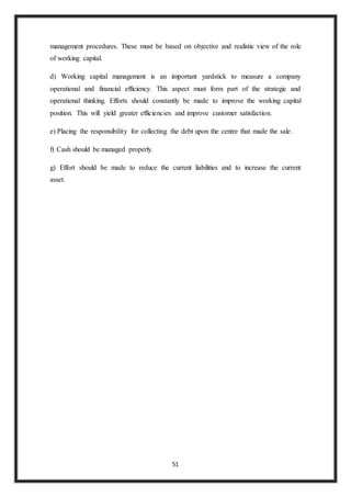 51
management procedures. These must be based on objective and realistic view of the role
of working capital.
d) Working capital management is an important yardstick to measure a company
operational and financial efficiency. This aspect must form part of the strategic and
operational thinking. Efforts should constantly be made to improve the working capital
position. This will yield greater efficiencies and improve customer satisfaction.
e) Placing the responsibility for collecting the debt upon the centre that made the sale.
f) Cash should be managed properly.
g) Effort should be made to reduce the current liabilities and to increase the current
asset.
 