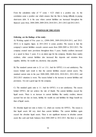 53
From the calculation value of “r” come = 0.23 which is a positive one. As the
correlation came a positive one which ensures that the firm is facing difficulty in paying
short-term debt. It is the case where current liabilities are increased throughout the
financial years from, 2008-2009, 2009-2010, 2010-2011, 2011-2012 and 2012-2013.
FINDINGS OF THE STUDY
Following are the findings of the study:
A) Working capital of Five years i.e., (2008-2009, 2009-2010,2010-2011, and 2012-
2013) is in negative figure. in 2011-2012 it comes positive The reason is that the
company’s current liabilities exceeds current assets from 2008-2009 to 2012-2013. The
company created more provisions throughout these 5 years. Sundry creditors increased
at a speed in these 3 years. It is an alarm sign for the company. Besides these sundry
creditors, other current liabilities also increased like deposits and retention from
supplies, liability for wealth tax, electricity duty payable.
B) The standard current ratio is 2:1 or 1.5:1. And for OPTCL it is not satisfactory. The
reason behind such result is that the current liabilities exceed current assets. The
standard current ratio in the year 2008-2009, 2009-2010, 2010-2011, 2011-2012, and
2012-2013 situations is worst. The reason behind is the increase in current liabilities and
provisions. It is not a good sign for the company.
C) The standard quick ratio is 1:1. And for OPTCL it is not satisfactory. The reason
behind OPTCL did not achieve the rule of thumb. The current liabilities exceed the
liquid assets. There is an increase in current liabilities like sundry creditor, interest
accrued but not due on loans, liability for wealth tax and liabilities for fringe benefit tax
than of liquid assets.
D) Absolute liquid test ratio is below 1:2, which are worries for OPTCL. The reason is
that liquid assets fall very short than current liabilities. The current liabilities again
exceed the absolute liquid assets. There is not significant increase in absolute current
assets like cash and bank balances from 2008-2009 to 2012-2013. But there is a rapid
 