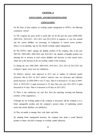 55
CHAPTER -6
CONCLUSION AND RECOMMENDATION
:CONCLUSION:
On the basis of data analysis on working capital management in OPTCL, the following
conclusions arrived.
A) The company has gross profit or profit after tax for the past five years (2008-2009,
2009-2010, 2010-2011, 2011-2012 and 2012-2013) in negatives or very less amount
and the current liabilities are increasing, in comparison to current assets position.
Hence, it is an alarming sign for the smooth working capital management.
B) The OPTCL didn’t manage the liquidity position of the company. But, in the year
2007-08, 2008-2009, 2009-2010 and 2010-2011 the situation of liquidity position was
alarming due to increase in total current liabilities and decrease in total current assets
which led to the decrease in the net working capital of the company.
C) During the year 2008-2009, 2009-2010, 2010-2011, 2011-2012 & 2012-2013 the
company’s liquid assets were not satisfactory.
D) Debtor’s turnover ratio improved in 2012 and so number of collection period
decreases. But in 2011 & 2013 debtor’s turnover ratio was decreases and collection
period increases. In 2008-2009 it was 57 days. Then it is increased to 122 days in 2009-
2010. in 2010-2011 it again decreased to 52 days than next year 2011-2012 it again
decreased to 41 days. Then it is increased to 45 days in 2012-2013.
E) There is also satisfactory net cash flow from the operating, investing and financing
activities of the organization.
F)Though the net working capital of the company is decreased, still the company is in a
better manageable position and the company’s present status of maintaining current
assets and current liabilities are satisfactory.
G) They are unable to manage their cash, funds and debts.
By adapting better management practices, the company may attain a sound financial
position in future and able to manage its working capital efficiently
 