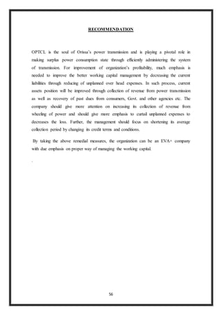 56
RECOMMENDATION
OPTCL is the soul of Orissa’s power transmission and is playing a pivotal role in
making surplus power consumption state through efficiently administering the system
of transmission. For improvement of organization’s profitability, much emphasis is
needed to improve the better working capital management by decreasing the current
liabilities through reducing of unplanned over head expenses. In such process, current
assets position will be improved through collection of revenue from power transmission
as well as recovery of past dues from consumers, Govt. and other agencies etc. The
company should give more attention on increasing its collection of revenue from
wheeling of power and should give more emphasis to curtail unplanned expenses to
decreases the loss. Further, the management should focus on shortening its average
collection period by changing its credit terms and conditions.
By taking the above remedial measures, the organization can be an EVA+ company
with due emphasis on proper way of managing the working capital.
.
 