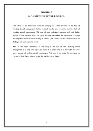 57
CHAPTER -7
IMPLICATION FOR FUTURE RESEARCH:
This study is the foundation stone for carrying out further research in the field of
working capital management. Further research can be also be carried out the study of
working capital management. This one of such preliminary research work and further
review of this research work can open up many dimensions for researchers. Although
the objective taken in research study is diverse, yet a trend can be observed from the
findings for future research work.
One of the major drawbacks of the study is the lack of time. Working capital
management is a very vast topic and hence in a limited time it is impossible to know
every aspects of working capital management. And also it was study that depended on
5years of data. There is future scope for studying these things.
 