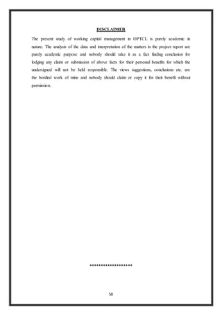 58
DISCLAIMER
The present study of working capital management in OPTCL is purely academic in
nature. The analysis of the data and interpretation of the matters in the project report are
purely academic purpose and nobody should take it as a fact finding conclusion for
lodging any claim or submission of above facts for their personal benefits for which the
undersigned will not be held responsible. The views suggestions, conclusions etc. are
the bonfied work of mine and nobody should claim or copy it for their benefit without
permission.
*******************
 