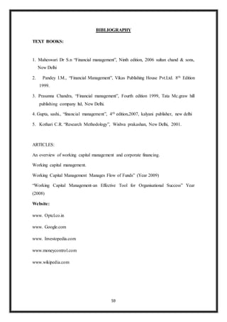 59
BIBLIOGRAPHY
TEXT BOOKS:
1. Maheswari Dr S.n “Financial management”, Ninth edition, 2006 sultan chand & sons,
New Delhi
2. Pandey I.M., “Financial Management”, Vikas Publishing House Pvt.Ltd. 8th Edition
1999.
3. Prasanna Chandra, “Financial management”, Fourth edition 1999, Tata Mc.graw hill
publishing company ltd, New Delhi.
4. Gupta, sashi., “financial management”, 4th edition,2007, kalyani publisher, new delhi
5. Kothari C.R. “Research Methodology”, Wishva prakashan, New Delhi, 2001.
ARTICLES:
An overview of working capital management and corporate financing.
Working capital management.
Working Capital Management Manages Flow of Funds” (Year 2009)
“Working Capital Management-an Effective Tool for Organisational Success” Year
(2008)
Website:
www. Optcl.co.in
www. Google.com
www. Investopedia.com
www.moneycontrol.com
www.wikipedia.com
 