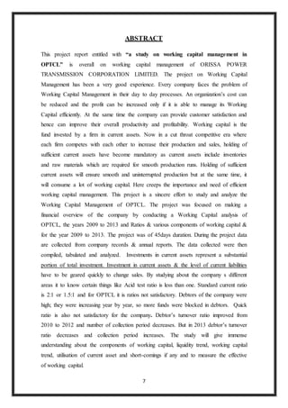 7
ABSTRACT
This project report entitled with “a study on working capital management in
OPTCL” is overall on working capital management of ORISSA POWER
TRANSMISSION CORPORATION LIMITED. The project on Working Capital
Management has been a very good experience. Every company faces the problem of
Working Capital Management in their day to day processes. An organization’s cost can
be reduced and the profit can be increased only if it is able to manage its Working
Capital efficiently. At the same time the company can provide customer satisfaction and
hence can improve their overall productivity and profitability. Working capital is the
fund invested by a firm in current assets. Now in a cut throat competitive era where
each firm competes with each other to increase their production and sales, holding of
sufficient current assets have become mandatory as current assets include inventories
and raw materials which are required for smooth production runs. Holding of sufficient
current assets will ensure smooth and uninterrupted production but at the same time, it
will consume a lot of working capital. Here creeps the importance and need of efficient
working capital management. This project is a sincere effort to study and analyze the
Working Capital Management of OPTCL. The project was focused on making a
financial overview of the company by conducting a Working Capital analysis of
OPTCL, the years 2009 to 2013 and Ratios & various components of working capital &
for the year 2009 to 2013. The project was of 45days duration. During the project data
are collected from company records & annual reports. The data collected were then
compiled, tabulated and analyzed. Investments in current assets represent a substantial
portion of total investment. Investment in current assets & the level of current liabilities
have to be geared quickly to change sales. By studying about the company s different
areas it to know certain things like Acid test ratio is less than one. Standard current ratio
is 2:1 or 1.5:1 and for OPTCL it is ratios not satisfactory. Debtors of the company were
high; they were increasing year by year, so more funds were blocked in debtors. Quick
ratio is also not satisfactory for the company. Debtor’s turnover ratio improved from
2010 to 2012 and number of collection period decreases. But in 2013 debtor’s turnover
ratio decreases and collection period increases. The study will give immense
understanding about the components of working capital, liquidity trend, working capital
trend, utilisation of current asset and short-comings if any and to measure the effective
of working capital.
 