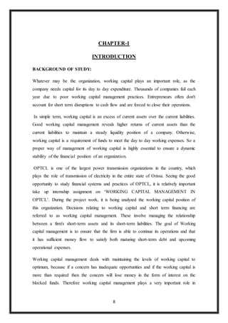 8
CHAPTER-1
INTRODUCTION
BACKGROUND OF STUDY:
Whatever may be the organization, working capital plays an important role, as the
company needs capital for its day to day expenditure. Thousands of companies fail each
year due to poor working capital management practices. Entrepreneurs often don't
account for short term disruptions to cash flow and are forced to close their operations.
In simple term, working capital is an excess of current assets over the current liabilities.
Good working capital management reveals higher returns of current assets than the
current liabilities to maintain a steady liquidity position of a company. Otherwise,
working capital is a requirement of funds to meet the day to day working expenses. So a
proper way of management of working capital is highly essential to ensure a dynamic
stability of the financial position of an organization.
OPTCL is one of the largest power transmission organizations in the country, which
plays the role of transmission of electricity in the entire state of Orissa. Seeing the good
opportunity to study financial systems and practices of OPTCL, it is relatively important
take up internship assignment on ‘WORKING CAPITAL MANAGEMENT IN
OPTCL’. During the project work, it is being analyzed the working capital position of
this organization. Decisions relating to working capital and short term financing are
referred to as working capital management. These involve managing the relationship
between a firm's short-term assets and its short-term liabilities. The goal of Working
capital management is to ensure that the firm is able to continue its operations and that
it has sufficient money flow to satisfy both maturing short-term debt and upcoming
operational expenses.
Working capital management deals with maintaining the levels of working capital to
optimum, because if a concern has inadequate opportunities and if the working capital is
more than required then the concern will lose money in the form of interest on the
blocked funds. Therefore working capital management plays a very important role in
 