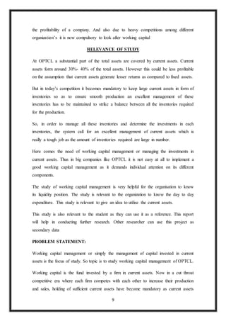 9
the profitability of a company. And also due to heavy competitions among different
organization’s it is now compulsory to look after working capital
RELEVANCE OF STUDY
At OPTCL a substantial part of the total assets are covered by current assets. Current
assets form around 30%- 40% of the total assets. However this could be less profitable
on the assumption that current assets generate lesser returns as compared to fixed assets.
But in today’s competition it becomes mandatory to keep large current assets in form of
inventories so as to ensure smooth production an excellent management of these
inventories has to be maintained to strike a balance between all the inventories required
for the production.
So, in order to manage all these inventories and determine the investments in each
inventories, the system call for an excellent management of current assets which is
really a tough job as the amount of inventories required are large in number.
Here comes the need of working capital management or managing the investments in
current assets. Thus in big companies like OPTCL it is not easy at all to implement a
good working capital management as it demands individual attention on its different
components.
The study of working capital management is very helpful for the organisation to know
its liquidity position. The study is relevant to the organization to know the day to day
expenditure. This study is relevant to give an idea to utilise the current assets.
This study is also relevant to the student as they can use it as a reference. This report
will help in conducting further research. Other researcher can use this project as
secondary data
PROBLEM STATEMENT:
Working capital management or simply the management of capital invested in current
assets is the focus of study. So topic is to study working capital management of OPTCL.
Working capital is the fund invested by a firm in current assets. Now in a cut throat
competitive era where each firm competes with each other to increase their production
and sales, holding of sufficient current assets have become mandatory as current assets
 