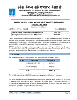OPTCL Advt. No. MPP&R-8/2022 Dated.04.01.2022 Page 1
RECRUITMENT OF JUNIOR MANAGEMENT TRAINEE (ELECTRICAL) ON
CONTRACTUAL BASIS
Website: www.optcl.co.in
ADVT. NO: MPP&R- 08/2022 Dated: 04.01.2022
Opening Date of online submission of Application 10.01.2022
Closing Date of online submission of Application 10.02.2022
Odisha Power Transmission Corporation Limited (OPTCL), a State owned Power Utility in Odisha is
engaged in the business of Transmission of electricity with a vision to emerge as one of the leading
Power Utilities in the country in Transmission space. The present asset value of the Corporation is
about Rs. 6560 Crores. OPTCL operates in the entire state having 175 Grid Sub-stations.
OPTCL is looking for young, promising and energetic aspirants with bright academic records to join
the organization as Junior Management Trainees in Electrical discipline for placement at various units
across the State, preferably in KBK and other backward districts of the State.
1. VACANCY
The category wise vacancy position along with reservation thereof is given below:
The candidate belonging to ST/SEBC category can apply against UR category vacancies.
Out of the total 40 number of vacancies mentioned above, the reservation of vacancies in respect
of Ex-Serviceman and Persons with Disabilities are given below. Candidates belonging to
Ex-Serviceman and Persons with Disabilities (whose permanent disabilities is 40% and more) shall
be adjusted against the categories to which they belong.
SL NO CATEGORY NO. OF POSTS
1 SCHEDULED CASTE (SC) 12 (W:4)
2 UNRESERVED (UR) 28 (W:9)
3 TOTAL 40(W:13)
ODISHA POWER TRANSMISSION CORPORATION LIMITED
(A Government of Odisha Undertaking)
Regd.Office: Janpath: Bhubaneswar
CORPORATE IDENTITY NUMBER (CIN) U40102OR2004GC007553
 