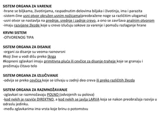 SISTEM ORGANA ZA VARENJE
-hrane se biljkama, životinjama, raspadnutim delovima biljaka i životinja, ima i parazita
-sistem čine usni otvor okružen usnim nožicama(preobražene noge sa različitim ulogama)
-usni otvor se nastavlja na prednje, srednje i zadnje crevo, a ono se završava analnim otvorom
-imaju razvijene žlezde koje u crevo izlučuju sokove za varenje i pomažu razlaganje hrane
KRVNI SISTEM
-OTVORENOG TIPA
SISTEM ORGANA ZA DISANJE
-organi za disanje su veoma raznovrsni
#koji žive u vodi dišu preko škrga
#kopneni zglavkari imaju primitivna pluća ili cevčice za disanje-traheje koje se granaju i
prožimaju čitavo telo
SISTEM ORGANA ZA IZLUČIVANJE
-odvija se preko cevčica koje se izlivaju u zadnji deo creva ili preko različitih žlezda
SISTEM ORGANA ZA RAZMNOŽAVANJE
-zglavkari se razmnožavaju POLNO (odvojenih su polova)
-kod nekih je razviće DIREKTNO, a kod nekih se javlja LARVA koja se nakon preobražaja razvija u
odraslu jedinku.
-među zglavkarima ima vrsta koje brinu o potomstvu
 