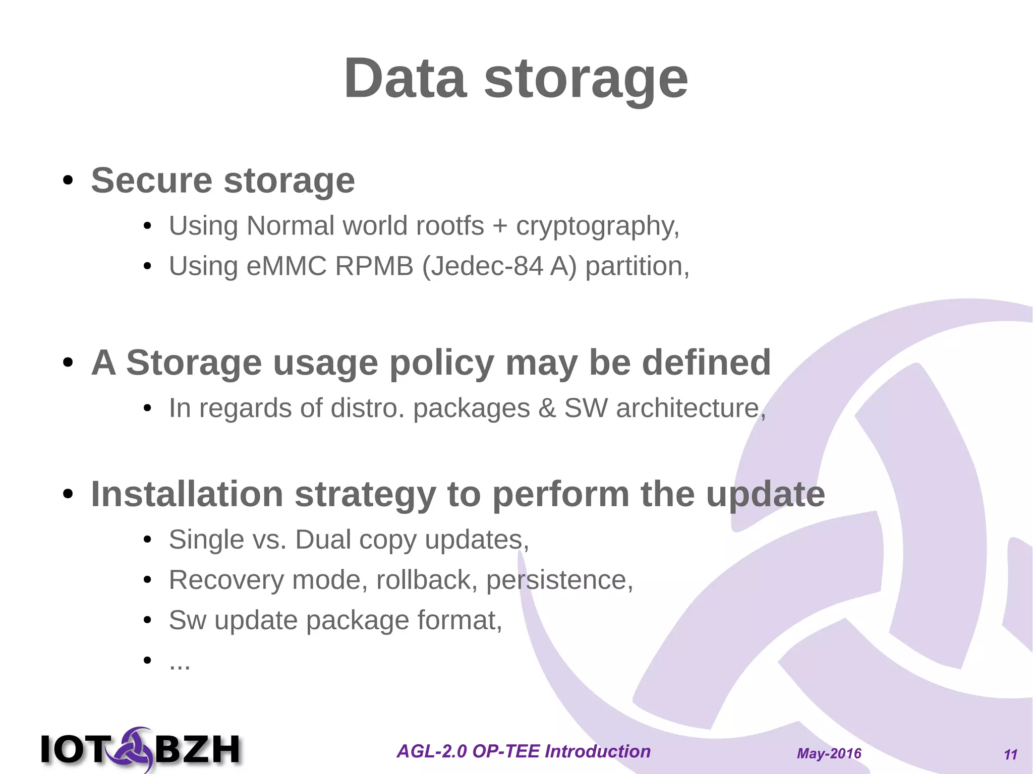 May-2016AGL-2.0 OP-TEE Introduction 11
Data storage
● Secure storage
● Using Normal world rootfs + cryptography,
● Using eMMC RPMB (Jedec-84 A) partition,
● A Storage usage policy may be defined
● In regards of distro. packages & SW architecture,
● Installation strategy to perform the update
● Single vs. Dual copy updates,
● Recovery mode, rollback, persistence,
● Sw update package format,
● ...
 