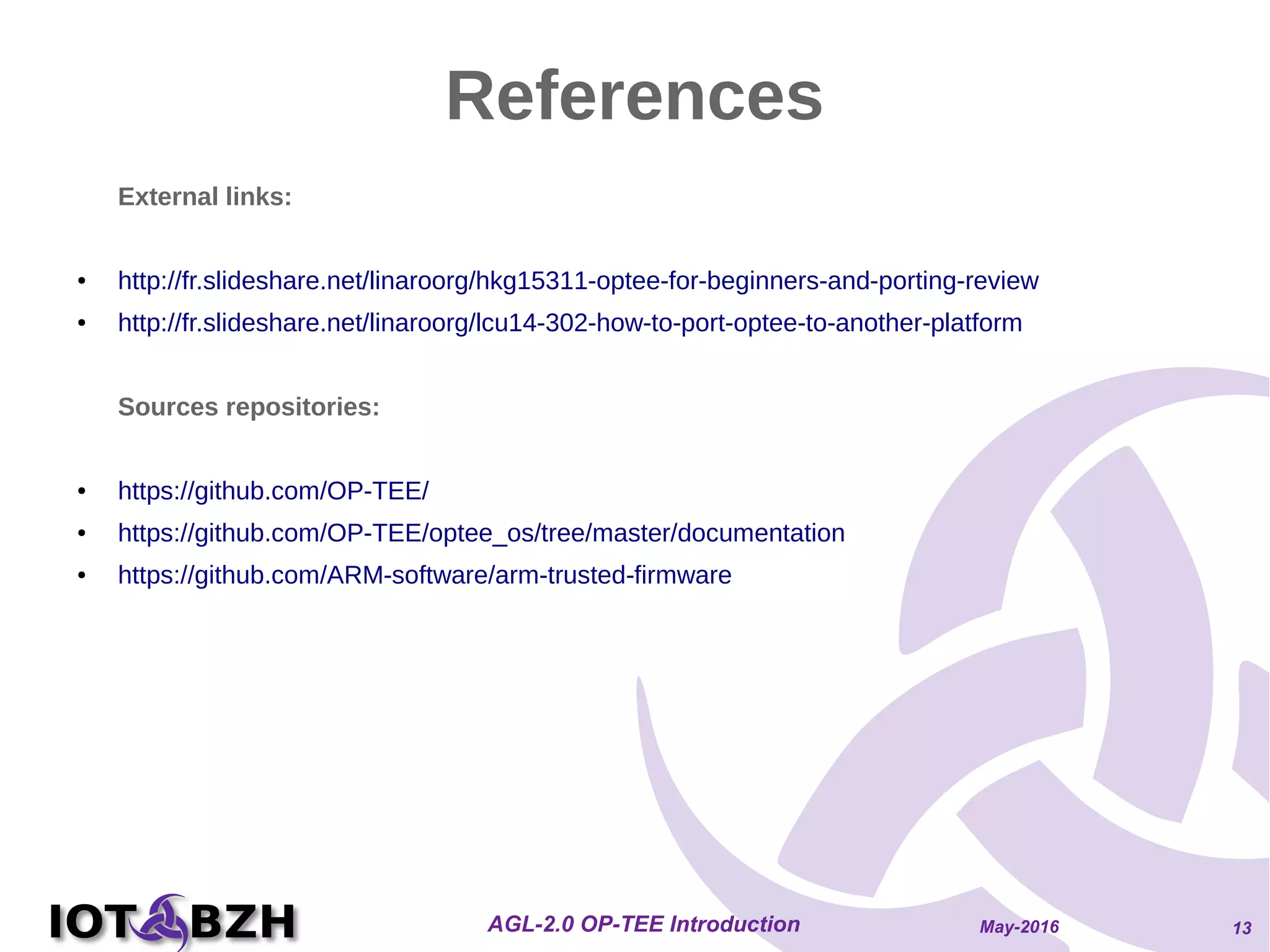 May-2016AGL-2.0 OP-TEE Introduction 13
References
External links:
● http://fr.slideshare.net/linaroorg/hkg15311-optee-for-beginners-and-porting-review
● http://fr.slideshare.net/linaroorg/lcu14-302-how-to-port-optee-to-another-platform
Sources repositories:
● https://github.com/OP-TEE/
● https://github.com/OP-TEE/optee_os/tree/master/documentation
● https://github.com/ARM-software/arm-trusted-firmware
 