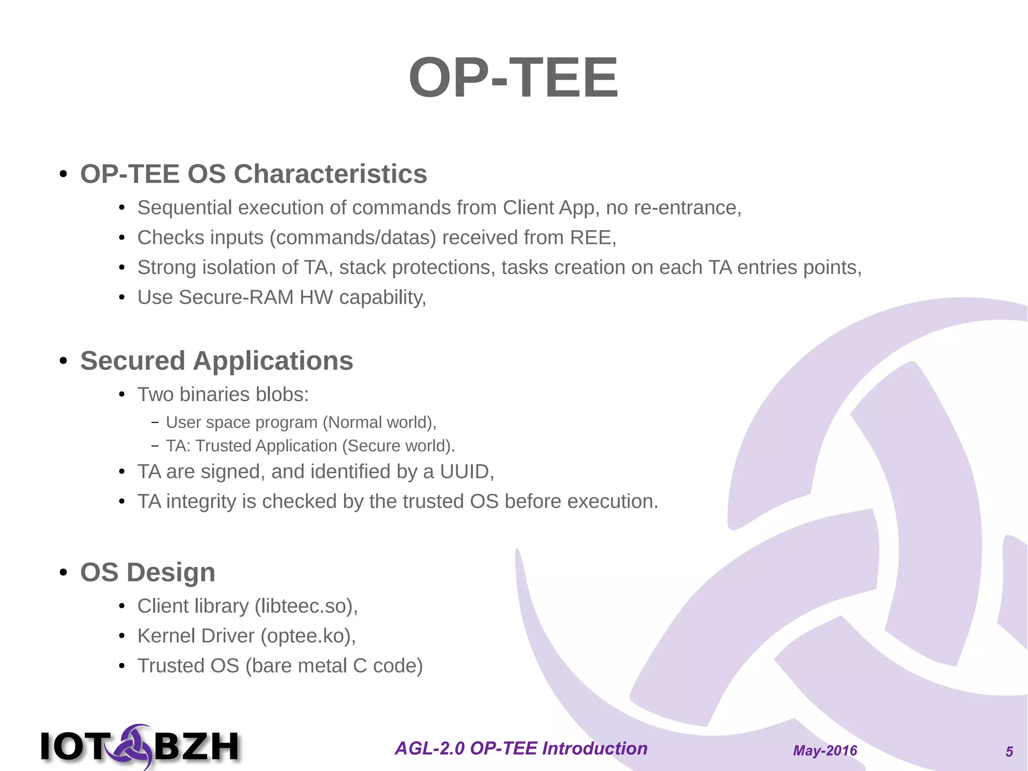 May-2016AGL-2.0 OP-TEE Introduction 5
OP-TEE
● OP-TEE OS Characteristics
● Sequential execution of commands from Client App, no re-entrance,
● Checks inputs (commands/datas) received from REE,
● Strong isolation of TA, stack protections, tasks creation on each TA entries points,
● Use Secure-RAM HW capability,
● Secured Applications
● Two binaries blobs:
– User space program (Normal world),
– TA: Trusted Application (Secure world).
● TA are signed, and identified by a UUID,
● TA integrity is checked by the trusted OS before execution.
● OS Design
● Client library (libteec.so),
● Kernel Driver (optee.ko),
● Trusted OS (bare metal C code)
 