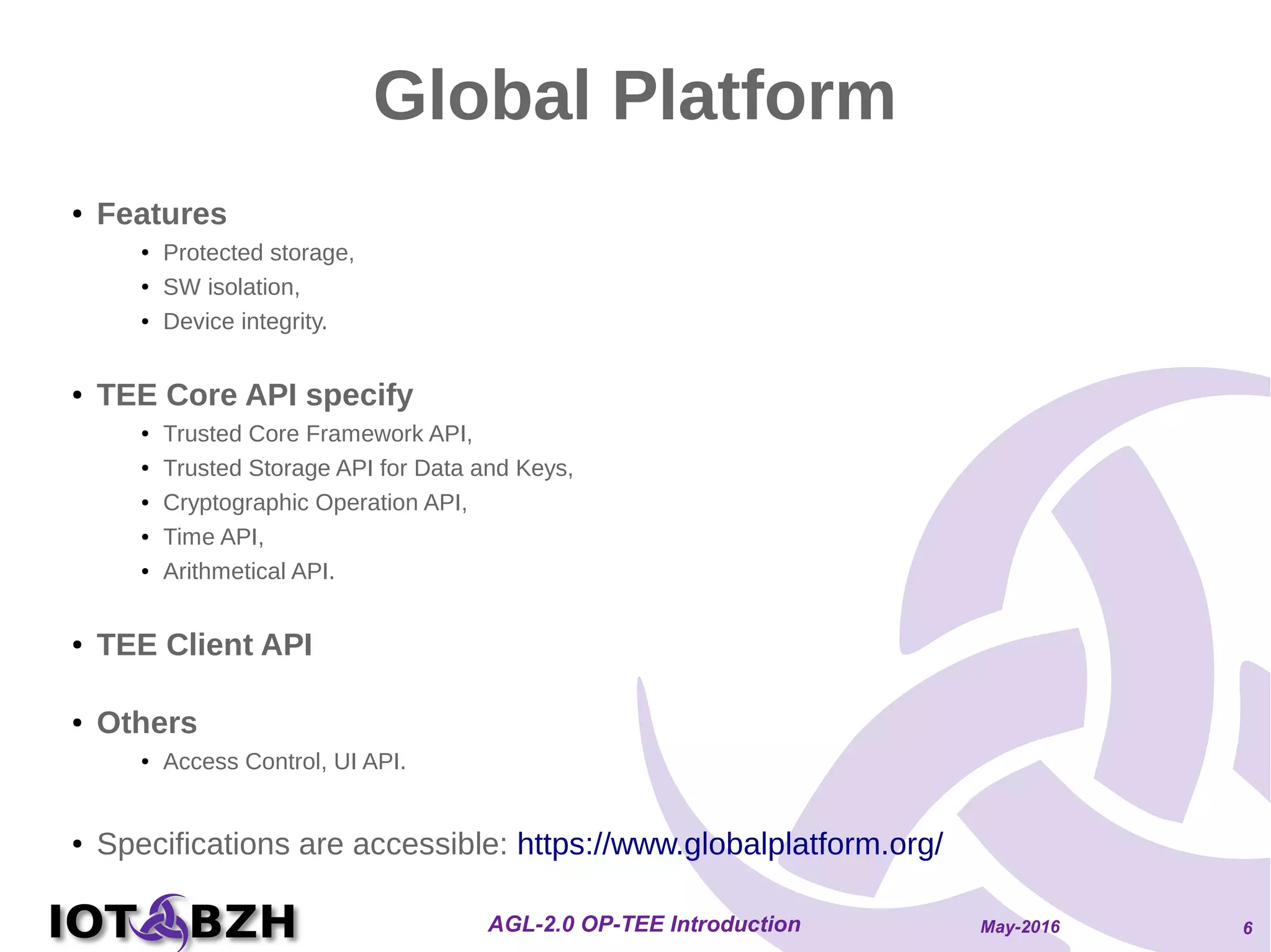 May-2016AGL-2.0 OP-TEE Introduction 6
Global Platform
●
Features
● Protected storage,
● SW isolation,
● Device integrity.
● TEE Core API specify
● Trusted Core Framework API,
● Trusted Storage API for Data and Keys,
● Cryptographic Operation API,
● Time API,
● Arithmetical API.
● TEE Client API
● Others
● Access Control, UI API.
● Specifications are accessible: https://www.globalplatform.org/
 