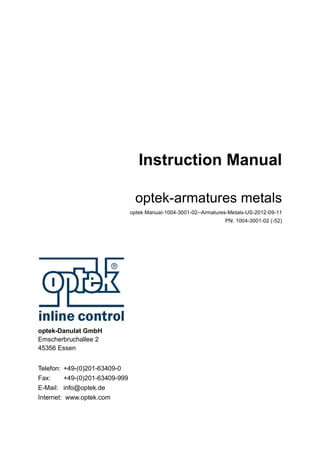 Instruction Manual
optek-armatures metals
optek Manual-1004-3001-02--Armatures-Metals-US-2012-09-11
PN: 1004-3001-02 (-52)
optek-Danulat GmbH
Emscherbruchallee 2
45356 Essen
Telefon: +49-(0)201-63409-0
Fax: +49-(0)201-63409-999
E-Mail: info@optek.de
Internet: www.optek.com
 