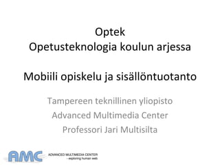 Optek Opetusteknologia koulun arjessa Mobiili opiskelu ja sisällöntuotanto Tampereen teknillinen yliopisto Advanced Multimedia Center Professori Jari Multisilta 