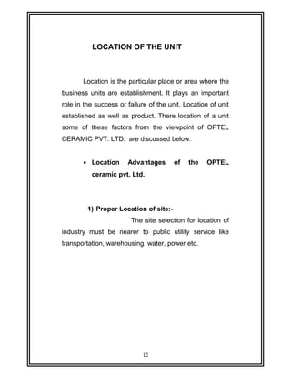 LOCATION OF THE UNIT 
Location is the particular place or area where the 
business units are establishment. It plays an important 
role in the success or failure of the unit. Location of unit 
established as well as product. There location of a unit 
some of these factors from the viewpoint of OPTEL 
CERAMIC PVT. LTD. are discussed below. 
· Location Advantages of the OPTEL 
ceramic pvt. Ltd. 
1) Proper Location of site:- 
The site selection for location of 
industry must be nearer to public utility service like 
transportation, warehousing, water, power etc. 
12 
 
