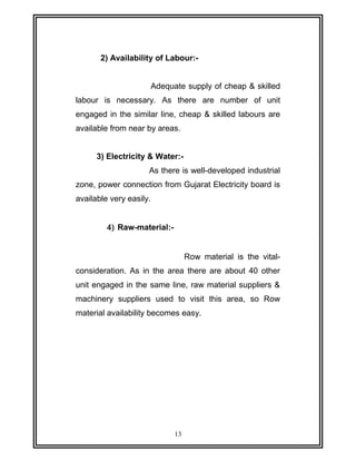 2) Availability of Labour:- 
Adequate supply of cheap & skilled 
labour is necessary. As there are number of unit 
engaged in the similar line, cheap & skilled labours are 
available from near by areas. 
3) Electricity & Water:- 
As there is well-developed industrial 
zone, power connection from Gujarat Electricity board is 
available very easily. 
4) Raw-material:- 
Row material is the vital-consideration. 
As in the area there are about 40 other 
unit engaged in the same line, raw material suppliers & 
machinery suppliers used to visit this area, so Row 
material availability becomes easy. 
13 
 