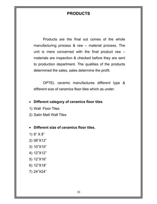 PRODUCTS 
Products are the final out comes of the whole 
manufacturing process & raw – material process. The 
unit is mere concerned with the final product raw – 
materials are inspection & checked before they are sent 
to production department. The qualities of the products 
determined the sales, sales determine the profit. 
OPTEL ceramic manufactures different type & 
different size of ceramics floor tiles which as under. 
· Different category of ceramics floor tiles 
1) Wall Floor Tiles 
2) Satin Matt Wall Tiles 
· Different size of ceramics floor tiles. 
1) 8” X 8” 
2) 08”X12” 
3) 10”X10” 
4) 12”X12” 
5) 12”X16” 
6) 12”X18” 
7) 24”X24” 
20 
 
