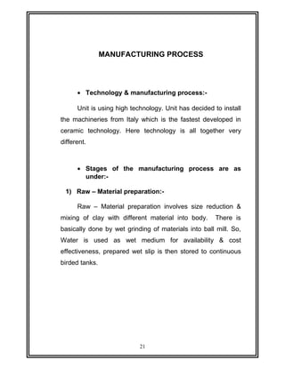 MANUFACTURING PROCESS 
· Technology & manufacturing process:- 
Unit is using high technology. Unit has decided to install 
the machineries from Italy which is the fastest developed in 
ceramic technology. Here technology is all together very 
different. 
· Stages of the manufacturing process are as 
under:- 
1) Raw – Material preparation:- 
Raw – Material preparation involves size reduction & 
mixing of clay with different material into body. There is 
basically done by wet grinding of materials into ball mill. So, 
Water is used as wet medium for availability & cost 
effectiveness, prepared wet slip is then stored to continuous 
birded tanks. 
21 
 
