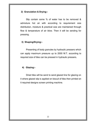 2) Granulation & Drying:- 
Slip contain some % of water has to be removed & 
admixture hot air with according to requirement size 
distribution, moisture & practical size are maintained through 
flow & temperature of air blow. Then it will be sending for 
pressing. 
3) Shaping/Drying:- 
Presenting of body granules by hydraulic pressers which 
can apply maximum pressure up to 2000 M.T. according to 
required size of tiles can be pressed in hydraulic pressers. 
4) Glazing:- 
Dried tiles will be send to send glazed line for glazing on 
it where glazed slip is applied on biscuit of tiles then printed on 
it required designs screen printing machine. 
22 
 