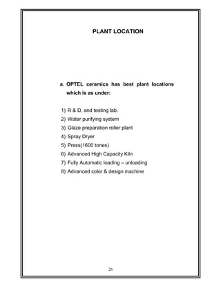 PLANT LOCATION 
a. OPTEL ceramics has best plant locations 
which is as under: 
1) R & D, and testing lab. 
2) Water purifying system 
3) Glaze preparation roller plant 
4) Spray Dryer 
5) Press(1600 tones) 
6) Advanced High Capacity Kiln 
7) Fully Automatic loading – unloading 
8) Advanced color & design machine 
26 
 