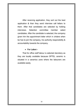 After receiving application, they sort out the best 
application & than they send interview call letters to 
them. After that candidates are selected by holding 
interviews. Selection committee member select 
candidates. After the candidate is selected, the company 
given him the appointment letter which in chiders when 
be has to join the company, his authority responsibility & 
accountability towards the company. 
· For Labor:- 
That for office staff labour is selected decretory as 
they are locally available because OPTEL ceramic is 
situated in a ceramics zone where the labourers are 
available easily. 
30 
 