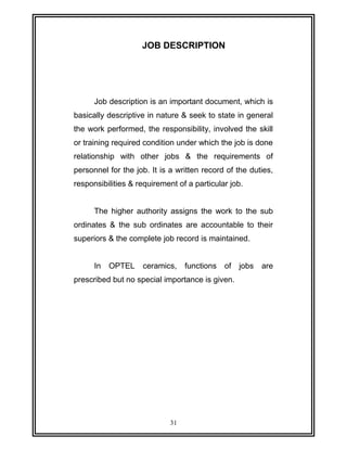 JOB DESCRIPTION 
Job description is an important document, which is 
basically descriptive in nature & seek to state in general 
the work performed, the responsibility, involved the skill 
or training required condition under which the job is done 
relationship with other jobs & the requirements of 
personnel for the job. It is a written record of the duties, 
responsibilities & requirement of a particular job. 
The higher authority assigns the work to the sub 
ordinates & the sub ordinates are accountable to their 
superiors & the complete job record is maintained. 
In OPTEL ceramics, functions of jobs are 
prescribed but no special importance is given. 
31 
 