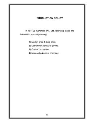 PRODUCTION POLICY 
In OPTEL Ceramics Pvt. Ltd. following steps are 
followed in product planning. 
1) Market price & Sale price. 
2) Demand of particular goods. 
3) Cost of production. 
4) Necessity & aim of company. 
39 
 