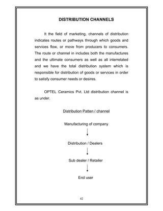 DISTRIBUTION CHANNELS 
It the field of marketing, channels of distribution 
indicates routes or pathways through which goods and 
services flow, or move from producers to consumers. 
The route or channel in includes both the manufactures 
and the ultimate consumers as well as all interrelated 
and we have the total distribution system which is 
responsible for distribution of goods or services in order 
to satisfy consumer needs or desires. 
OPTEL Ceramics Pvt. Ltd distribution channel is 
as under. 
Distribution Patten / channel 
Manufacturing of company 
Distribution / Dealers 
Sub dealer / Retailer 
End user 
42 
 