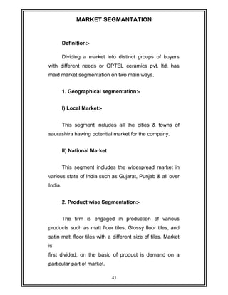 MARKET SEGMANTATION 
Definition:- 
Dividing a market into distinct groups of buyers 
with different needs or OPTEL ceramics pvt, ltd. has 
maid market segmentation on two main ways. 
1. Geographical segmentation:- 
I) Local Market:- 
This segment includes all the cities & towns of 
saurashtra hawing potential market for the company. 
II) National Market 
This segment includes the widespread market in 
various state of India such as Gujarat, Punjab & all over 
India. 
2. Product wise Segmentation:- 
The firm is engaged in production of various 
products such as matt floor tiles, Glossy floor tiles, and 
satin matt floor tiles with a different size of tiles. Market 
is 
first divided; on the basic of product is demand on a 
particular part of market. 
43 
 