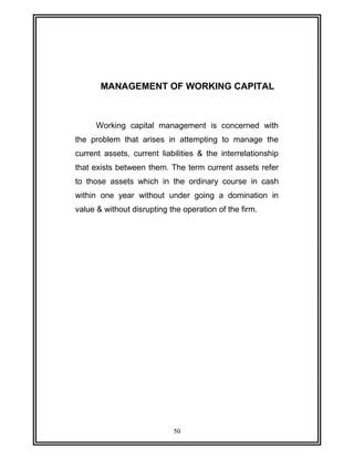 MANAGEMENT OF WORKING CAPITAL 
Working capital management is concerned with 
the problem that arises in attempting to manage the 
current assets, current liabilities & the interrelationship 
that exists between them. The term current assets refer 
to those assets which in the ordinary course in cash 
within one year without under going a domination in 
value & without disrupting the operation of the firm. 
50 
 