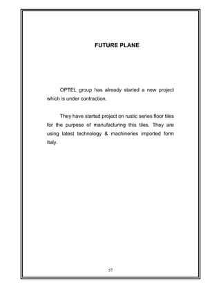 FUTURE PLANE 
OPTEL group has already started a new project 
which is under contraction. 
They have started project on rustic series floor tiles 
for the purpose of manufacturing this tiles. They are 
using latest technology & machineries imported form 
Italy. 
57 
 